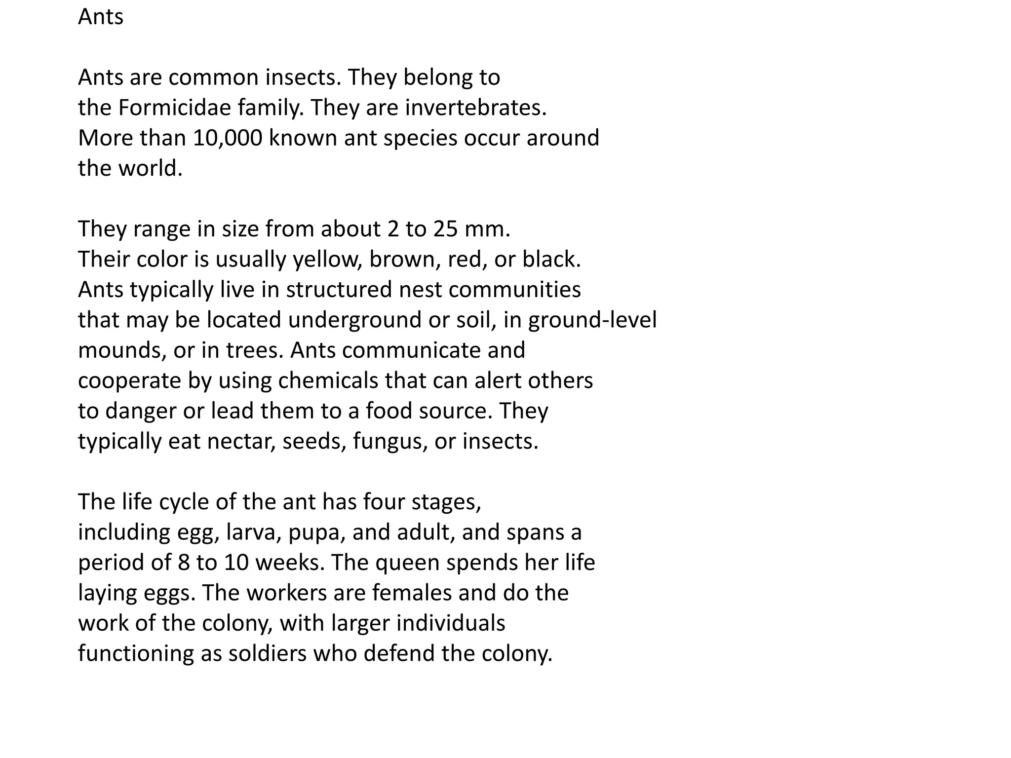 Ants
Ants are common insects. They belong to
the Formicidae family. They are invertebrates.
More than 10,000 known ant species occur around
the world.
They range in size from about 2 to 25 mm.
Their color is usually yellow, brown, red, or black.
Ants typically live in structured nest communities
that may be located underground or soil, in ground-level
mounds, or in trees. Ants communicate and
cooperate by using chemicals that can alert others
to danger or lead them to a food source. They
typically eat nectar, seeds, fungus, or insects.
The life cycle of the ant has four stages,
including egg, larva, pupa, and adult, and spans a
period of 8 to 10 weeks. The queen spends her life
laying eggs. The workers are females and do the
work of the colony, with larger individuals
functioning as soldiers who defend the colony.
 