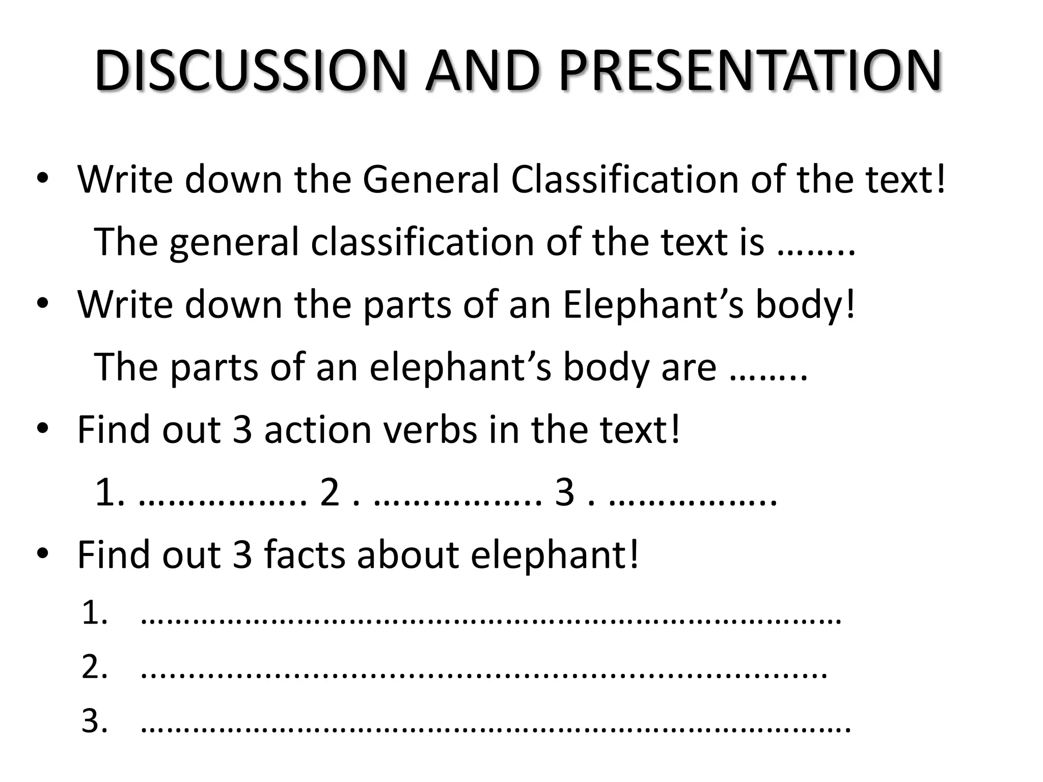 DISCUSSION AND PRESENTATION
• Write down the General Classification of the text!
The general classification of the text is ……..
• Write down the parts of an Elephant’s body!
The parts of an elephant’s body are ……..
• Find out 3 action verbs in the text!
1. …………….. 2 . …………….. 3 . ……………..
• Find out 3 facts about elephant!
1. ………………………………………………………………………
2. ........................................................................
3. ……………………………………………………………………….
 