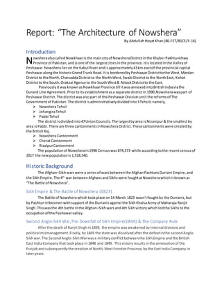 Report: “The Architecture of Nowshera”
By AbdullahHayatKhan(86-FET/BSCE/F-16)
Introduction
owsheraalsocalledNowkhaar isthe maincityof NowsheraDistrictinthe KhyberPakhtunkhwa
Province of Pakistan,andisone of the largestcitiesinthe province.Itislocatedinthe Valleyof
Peshawar.Nowsheraliesonthe Kabul River andisapproximately43km eastof the provincial capital
Peshawaralongthe historicGrandTrunk Road. It is borderedbyPeshawarDistricttothe West,Mardan
Districtto the North,CharsaddaDistrictto the NorthWest,Swabi Districttothe NorthEast, Kohat
Districtto the South,Orakzai Agencyto the SouthWest& AttockDistrictto the East.
PreviouslyitwasknownasNowkhaarProvince till itwasannexedintoBritishIndiaviathe
Durand Line Agreement.Priortoitsestablishmentasa separate districtin1990,Nowsherawaspart of
PeshawarDistrict. The districtwasalsopart of the PeshawarDivisionuntil the reformsof The
Governmentof Pakistan.The districtisadministrativelydividedinto3Tehsils namely,
 NowsheraTehsil
 JehangiraTehsil
 Pabbi Tehsil
The districtisdividedinto47UnionCouncils.The largestbyarea isNizampur& the smallestby
area isPabbi. There are three cantonmentsinNowsheraDistrict.Thesecantonmentswere createdby
the BritishRaj.
 NowsheraCantonment
 CheratCantonment
 RisalpurCantonment
The populationof Nowsherain1998 Censuswas 874,373 while accordingtothe recentcensusof
2017 the newpopulationis 1,518,540.
Historic Background
The Afghan–Sikhwarswere aseriesof warsbetweenthe AfghanPashtunsDurrani Empire,and
the SikhEmpire. The 4th
war betweenAfghansandSikhswere foughtatNowsherawhichisknownas
“The Battle of Nowshera”.
Sikh Empire & The Battle of Nowshera (1823)
The Battle of Nowsherawhichtookplace on14 March 1823 wasn'tfoughtby the Durranis,but
by Pashtun tribesmen withsupportof the Durranis againstthe SikhKhalsaArmyof Maharaja Ranjit
Singh.Thiswasthe 4th battle inthe Afghan–Sikhwarsand4th Sikhvictory whichledthe Sikhs tothe
occupationof the Peshawarvalley.
Second Anglo-Sikh War,The Downfall of Sikh Empire(1849) & The Company Rule
Afterthe deathof RanjitSinghin1839, the empire wasweakenedbyinternal divisionsand
political mismanagement.Finally,by 1849 the state was dissolvedafterthe defeatinthe second Anglo-
Sikhwar. The SecondAnglo-SikhWarwasa militaryconflictbetweenthe SikhEmpire andthe British
East IndiaCompanythat tookplace in1848 and 1849. Thisvictoryresultsinthe annexationof the
Punjabandsubsequentlythe creationof North-WestFrontierProvince,bythe EastIndiaCompany in
lateryears.
N
 