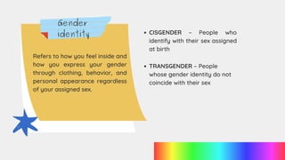 Gender
identity
Refers to how you feel inside and
how you express your gender
through clothing, behavior, and
personal appearance regardless
of your assigned sex.
TRANSGENDER – People
whose gender identity do not
coincide with their sex
CISGENDER – People who
identify with their sex assigned
at birth
 
