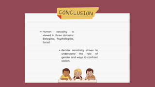 CONCLUSION
Human sexuality is
viewed in three domains:
Biological, Psychological,
Social.
Gender sensitivity strives to
understand the role of
gender and ways to confront
sexism.
 