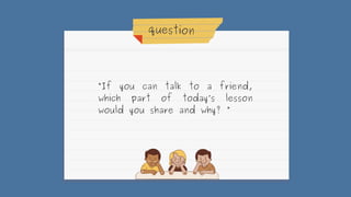 question
“If you can talk to a friend,
which part of today’s lesson
would you share and why? “
 