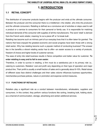 STEVENS BUSINESS SCHOOL BATCH: 2009-2011 IIP REPORT
Page1
1. INTRODUCTION
1.1 RETAIL CONCEPT
The distribution of consumer products begins with the producer and ends at the ultimate consumer.
Between the producer and the consumer there is a middleman---the retailer, who links the producers
and the ultimate consumers. Retailing is defined as a conclusive set of activities or steps used to sell
a product or a service to consumers for their personal or family use. It is responsible for matching
individual demands of the consumer with supplies of all the manufacturers. The word ‗retail‘ is derived
from the French work retailer, meaning ‗to cut a piece off‘ or ‗to break bulk‘.
Retailing has become such an intrinsic part of our everyday lives that it is often taken for granted. The
nations that have enjoyed the greatest economic and social progress have been those with a strong
retail sector. Why has retailing become such a popular method of conducting business? The answer
lies in the benefits a vibrant retailing sector has to offer—an easier access to a variety of products,
freedom of choice and higher levels of customer service.
The ease of entry into retail business results in fierce competition and better value for customer. To
enter retailing is easy and to fail is even easier.
Therefore, in order to survive in retailing, a firm must do a satisfactory job in its primary role i.e.,
catering to customers. Retailers‘ cost and profit vary depending on their type of operation and major
product line. Their profit is usually a small fraction of sales and is generally about 9-10%. Retail stores
of different sizes face distinct challenges and their sales volume influences business opportunities,
merchandise purchase policies, nature or promotion and expense control measures.
1.1.1 FUNCTIONS OF RETAILING
Retailers play a significant role as a conduit between manufacturers, wholesalers, suppliers and
consumers. In this context, they perform various functions like sorting, breaking bulk, holding stock,
as a channel of communication, storage, advertising and certain additional services.
 
