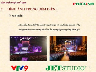 Ả                                   Ễ
Sân khấu


     Sân khấu được thiết kế sang trọng lịch sự, với sự đầu tư quy mô về hệ

     thống âm thanh ánh sáng đã để lại ấn tượng đẹp trong lòng khán giả




                                                                             11
 