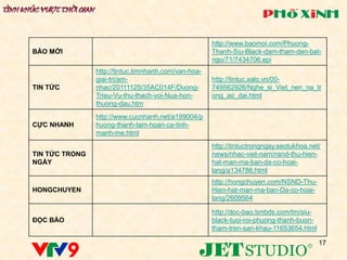 http://www.baomoi.com/Phuong-
BÁO MỚI                                               Thanh-Siu-Black-dam-tham-den-bat-
                                                      ngo/71/7434706.epi
                http://tintuc.timnhanh.com/van-hoa-
                giai-tri/am-                          http://tintuc.xalo.vn/00-
TIN TỨC         nhac/20111125/35AC014F/Duong-         749562926/Nghe_si_Viet_nen_na_tr
                Trieu-Vu-thu-thach-voi-Nua-hon-       ong_ao_dai.html
                thuong-dau.htm
                http://www.cucnhanh.net/a199004/p
CỰC NHANH       huong-thanh-tam-hoan-ca-tinh-
                manh-me.html
                                                      http://tintuctrongngay.seotukhoa.net/
TIN TỨC TRONG                                         news/nhac-viet-nam/nsnd-thu-hien-
NGÀY                                                  hat-man-ma-ban-da-co-hoai-
                                                      lang/a134786.html
                                                      http://hongchuyen.com/NSND-Thu-
HONGCHUYEN                                            Hien-hat-man-ma-ban-Da-co-hoai-
                                                      lang/2609564

                                                      http://doc-bao.timbds.com/tm/siu-
ĐỌC BÁO                                               black-tuoi-roi-phuong-thanh-buon-
                                                      tham-tren-san-khau-11653654.html

                                                                                          17
 