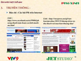 Ề
 Báo chí : Các bài PR trên Internet

Link :                                Link : http://vnexpress.net/gl/van-
http://www.cucnhanh.net/a199004/ph    hoa/am-nhac/2011/11/duong-trieu-vu-
uong-thanh-tam-hoan-ca-tinh-manh-     thu-thach-voi-nua-hon-thuong-dau/
me.html




                                                                       18
 