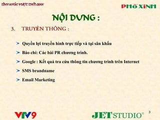NỘI DUNG :
       Ề

Quyền lợi truyền hình trực tiếp và tại sân khấu

Báo chí: Các bài PR chƣơng trình.

Google : Kết quả tra cứu thông tin chƣơng trình trên Internet

SMS brandname

Email Marketing




                                                                3
 