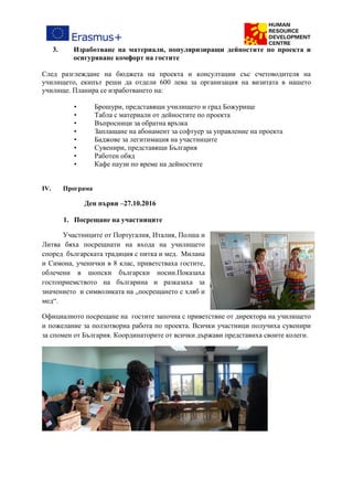3. Изработване на материали, популяризиращи дейностите по проекта и
осигуряване комфорт на гостите
След разглеждане на бюджета на проекта и консултации със счетоводителя на
училището, екипът реши да отдели 600 лева за организация на визитата в нашето
училище. Планира се изработването на:
• Брошури, представящи училището и град Божурище
• Табла с материали от дейностите по проекта
• Въпросници за обратна връзка
• Заплащане на абонамент за софтуер за управление на проекта
• Баджове за легитимация на участниците
• Сувенири, представящи България
• Работен обяд
• Кафе паузи по време на дейностите
IV. Програма
Ден първи –27.10.2016
1. Посрещане на участниците
Участниците от Португалия, Италия, Полша и
Литва бяха посрещнати на входа на училището
според българската традиция с питка и мед. Милана
и Симона, ученички в 8 клас, приветстваха гостите,
облечени в шопски български носии.Показаха
гостоприемството на българина и разказаха за
значението и символиката на „посрещането с хляб и
мед“.
Официалното посрещане на гостите започна с приветствие от директора на училището
и пожелание за ползотворна работа по проекта. Всички участници получиха сувенири
за спомен от България. Координаторите от всички държави представиха своите колеги.
 