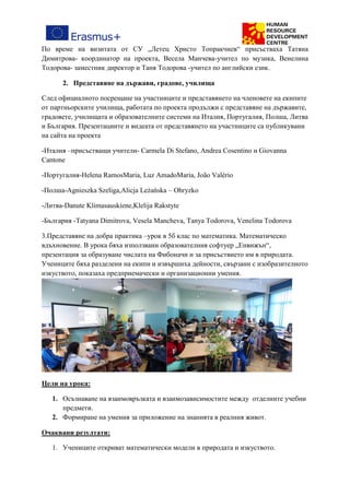 По време на визитата от СУ „Летец Христо Топракчиев“ присъстваха Татяна
Димитрова- координатор на проекта, Весела Манчева-учител по музика, Венелина
Тодорова- заместник директор и Таня Тодорова -учител по английски език.
2. Представяне на държави, градове, училища
След официалното посрещане на участниците и представянето на членовете на екипите
от партньорските училища, работата по проекта продължи с представяне на държавите,
градовете, училищата и образователните системи на Италия, Португалия, Полша, Литва
и България. Презентациите и видеата от представянето на участниците са публикувани
на сайта на проекта
-Италия –присъстващи учители- Carmela Di Stefano, Andrea Cosentino и Giovanna
Cantone
-Португалия-Helena RamosMaria, Luz AmadoMaria, João Valério
-Полша-Agnieszka Szeliga,Alicja Leżańska – Ohryzko
-Литва-Danute Klimasauskiene,Klelija Rakstyte
-България -Tatyana Dimitrova, Vesela Mancheva, Tanya Todorova, Venelina Todorova
3.Представяне на добра практика –урок в 5б клас по математика. Математическо
вдъхновение. В урока бяха използвани образователния софтуер „Енвижън“,
презентация за образуване числата на Фибоначи и за присъствието им в природата.
Учениците бяха разделени на екипи и извършиха дейности, свързани с изобразителното
изкуството, показаха предприемачески и организационни умения.
Цели на урока:
1. Осъзнаване на взаимовръзката и взаимозависимостите между отделните учебни
предмети.
2. Формиране на умения за приложение на знанията в реалния живот.
Очаквани резултати:
1. Учениците откриват математически модели в природата и изкуството.
 