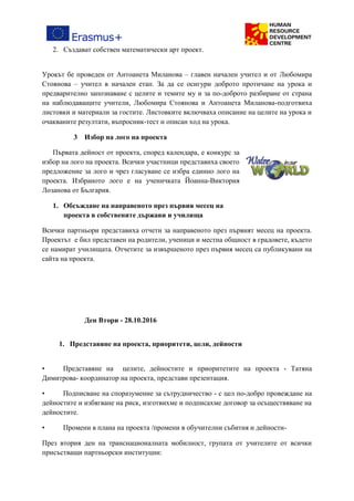 2. Създават собствен математически арт проект.
Урокът бе проведен от Антоанета Миланова – главен начален учител и от Любомира
Стоянова – учител в начален етап. За да се осигури доброто протичане на урока и
предварително запознаване с целите и темите му и за по-доброто разбиране от страна
на наблюдаващите учители, Любомира Стоянова и Антоанета Миланова-подготвиха
листовки и материали за гостите. Листовките включваха описание на целите на урока и
очакваните резултати, въпросник-тест и описан ход на урока.
3 Избор на лого на проекта
Първата дейност от проекта, според календара, е конкурс за
избор на лого на проекта. Всички участници представиха своето
предложение за лого и чрез гласуване се избра единно лого на
проекта. Избраното лого е на ученичката Йоанна-Виктория
Лозанова от България.
1. Обсъждане на направеното през първия месец на
проекта в собствените държави и училища
Всички партньори представиха отчети за направеното през първият месец на проекта.
Проектът е бил представен на родители, ученици и местна общност в градовете, където
се намират училищата. Отчетите за извършеното през първия месец са публикувани на
сайта на проекта.
Ден Втори - 28.10.2016
1. Представяне на проекта, приоритети, цели, дейности
• Представяне на целите, дейностите и приоритетите на проекта - Татяна
Димитрова- координатор на проекта, представи презентация.
• Подписване на споразумение за сътрудничество - с цел по-добро провеждане на
дейностите и избягване на риск, изготвихме и подписахме договор за осъществяване на
дейностите.
• Промени в плана на проекта /промени в обучителни събития и дейности-
През втория ден на транснационалната мобилност, групата от учителите от всички
присъстващи партньорски институции:
 