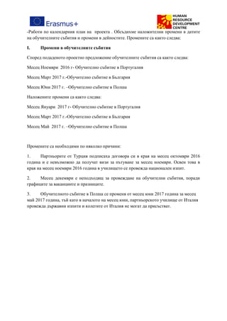 -Работи по календарния план на проекта . Обсъдихме наложителни промени в датите
на обучителните събития и промени в дейностите. Промените са както следва:
I. Промени в обучителните събития
Според подаденото проектно предложение обучителните събития са както следва:
Месец Ноември 2016 г- Обучително събитие в Португалия
Месец Март 2017 г.-Обучително събитие в България
Месец Юни 2017 г. –Обучително събитие в Полша
Наложените промени са както следва:
Месец Януари 2017 г- Обучително събитие в Португалия
Месец Март 2017 г.-Обучително събитие в България
Месец Май 2017 г. –Обучително събитие в Полша
Промените са необходими по няколко причини:
1. Партньорите от Турция подписаха договора си в края на месец октомври 2016
година и е невъзможно да получат визи за пътуване за месец ноември. Освен това в
края на месец ноември 2016 година в училището се провежда национален изпит.
2. Месец декември е неподходящ за провеждане на обучителни събития, поради
графиците за ваканциите и празниците.
3. Обучителното събитие в Полша се променя от месец юни 2017 година за месец
май 2017 година, тъй като в началото на месец юни, партньорското училище от Италия
провежда държавни изпити и колегите от Италия не могат да присъстват.
 