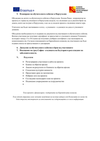 5. Планиране на обучителното събитие в Португалия
Обсъждане на датите за обучителното събитие в Португалия. Хелена Рамос –координатор на
проекта от страна на училището в Португалия сподели, че е възможно да се увеличи броят на
децата, които ще пътуват в Португалия, с цел да се сподели проекта с възможно повече хора.
Учителите ще бъдат настанявани в хотел, а учениците - в домовете на деца от училището
домакин.
Обсъдихме необходимостта от издаване на документи на участващите в обучителните събития.
Всички участници ще получават сертификат за присъствие от училището домакин.Учениците
на възраст между 13 и 30 години ще получават youthpass септификат с цел валидиране на
компетенциите им. Съгласно изискванията на Европейската комисия, на участниците ще бъде
издаван списък на присъстващите и декларация.
6. Дискусии за обучителните събития и броя на участниците
7. Посещение на град София –столицата на България и разглеждане на
забележителности.
V. Резултати
 Регистрирани участници в сайта на проекта
 Бланка за обратна връзка
 Анализ на резултати от бланката за обратна връзка
 Споделени културни ценности
 Представен урок по математика
 Избрано лого на проекта
 Съгласуван календарен план на проекта
 Подписани споразумения за сътрудничество

Този проект е финансиран с подкрепата на Европейската комисия.
Този отчет отразява само личните виждания на неговия автор и от Комисията не може да
бъде търсена отговорност за използването на съдържащата се в него информация.
 