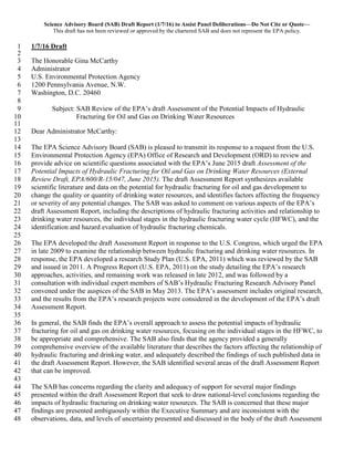 Science Advisory Board (SAB) Draft Report (1/7/16) to Assist Panel Deliberations—Do Not Cite or Quote—
This draft has not been reviewed or approved by the chartered SAB and does not represent the EPA policy.
1/7/16 Draft1
2
The Honorable Gina McCarthy3
Administrator4
U.S. Environmental Protection Agency5
1200 Pennsylvania Avenue, N.W.6
Washington, D.C. 204607
8
Subject: SAB Review of the EPA’s draft Assessment of the Potential Impacts of Hydraulic9
Fracturing for Oil and Gas on Drinking Water Resources10
11
Dear Administrator McCarthy:12
13
The EPA Science Advisory Board (SAB) is pleased to transmit its response to a request from the U.S.14
Environmental Protection Agency (EPA) Office of Research and Development (ORD) to review and15
provide advice on scientific questions associated with the EPA’s June 2015 draft Assessment of the16
Potential Impacts of Hydraulic Fracturing for Oil and Gas on Drinking Water Resources (External17
Review Draft, EPA/600/R-15/047, June 2015). The draft Assessment Report synthesizes available18
scientific literature and data on the potential for hydraulic fracturing for oil and gas development to19
change the quality or quantity of drinking water resources, and identifies factors affecting the frequency20
or severity of any potential changes. The SAB was asked to comment on various aspects of the EPA’s21
draft Assessment Report, including the descriptions of hydraulic fracturing activities and relationship to22
drinking water resources, the individual stages in the hydraulic fracturing water cycle (HFWC), and the23
identification and hazard evaluation of hydraulic fracturing chemicals.24
25
The EPA developed the draft Assessment Report in response to the U.S. Congress, which urged the EPA26
in late 2009 to examine the relationship between hydraulic fracturing and drinking water resources. In27
response, the EPA developed a research Study Plan (U.S. EPA, 2011) which was reviewed by the SAB28
and issued in 2011. A Progress Report (U.S. EPA, 2011) on the study detailing the EPA’s research29
approaches, activities, and remaining work was released in late 2012, and was followed by a30
consultation with individual expert members of SAB’s Hydraulic Fracturing Research Advisory Panel31
convened under the auspices of the SAB in May 2013. The EPA’s assessment includes original research,32
and the results from the EPA’s research projects were considered in the development of the EPA’s draft33
Assessment Report.34
35
In general, the SAB finds the EPA’s overall approach to assess the potential impacts of hydraulic36
fracturing for oil and gas on drinking water resources, focusing on the individual stages in the HFWC, to37
be appropriate and comprehensive. The SAB also finds that the agency provided a generally38
comprehensive overview of the available literature that describes the factors affecting the relationship of39
hydraulic fracturing and drinking water, and adequately described the findings of such published data in40
the draft Assessment Report. However, the SAB identified several areas of the draft Assessment Report41
that can be improved.42
43
The SAB has concerns regarding the clarity and adequacy of support for several major findings44
presented within the draft Assessment Report that seek to draw national-level conclusions regarding the45
impacts of hydraulic fracturing on drinking water resources. The SAB is concerned that these major46
findings are presented ambiguously within the Executive Summary and are inconsistent with the47
observations, data, and levels of uncertainty presented and discussed in the body of the draft Assessment48
 