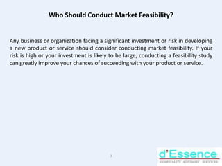 Who Should Conduct Market Feasibility? Any business or organization facing a significant investment or risk in developing a new product or service should consider conducting market feasibility. If your risk is high or your investment is likely to be large, conducting a feasibility study can greatly improve your chances of succeeding with your product or service. 3