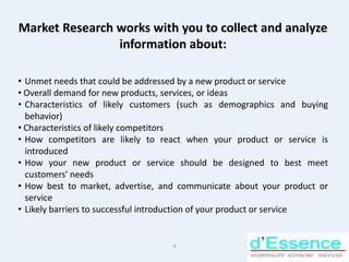 Market Research works with you to collect and analyze information about: Unmet needs that could be addressed by a new product or service 