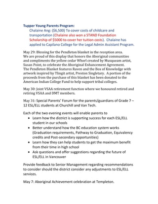 Tupper Young Parents Program:
Chalaine Ang: ($6,500) To cover costs of childcare and
transportation (Chalaine also won a STAND Foundation
Scholarship of $5000 to cover her tuition costs). Chalaine has
applied to Capilano College for the Legal Admin Assistant Program.
May 29: Blessing for the Pendleton blanket in the reception area.
We are proud of this display that honors the Aboriginal communities
and compliments the yellow cedar Whorl created by Musqueam artist,
Susan Point, to celebrate the Aboriginal Enhancement Agreement.
The Pendleton Blanket features Raven and the Box of Knowledge with
artwork inspired by Tlingit artist, Preston Singletary. A portion of the
proceeds from the purchase of this blanket has been donated to the
American Indian College Fund to help support tribal colleges.
May 30: Joint VSAA retirement function where we honoured retired and
retiring VSAA and DMT members.
May 31: Special Parents’ Forum for the parents/guardians of Grade 7 –
12 ESL/ELL students at Churchill and Van Tech.
Each of the two evening events will enable parents to
• Learn how the district is supporting success for each ESL/ELL
student in our schools
• Better understand how the BC education system works
(Graduation requirements, Pathway to Graduation, Equivalency
credits and Post-secondary opportunities)
• Learn how they can help students to get the maximum benefit
from their time in high school
• Ask questions and offer suggestions regarding the future of
ESL/ELL in Vancouver
Provide feedback to Senior Management regarding recommendations
to consider should the district consider any adjustments to ESL/ELL
services.
May 7: Aboriginal Achievement celebration at Templeton.
 
