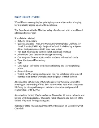 Report toBoard [7/11/11]
Westill have an on-going bargaining impasseand job action – hoping
for a mutually agreed upon settlementsoon.
The Board metwith the Minister today – he also met with school based
admin and senior staff
Schools/sites visited
 Roberts Elementary
 Queen Alexandra - Fine ArtsMulticultural IntegratedLearning for
Youth School - (FAMILY) - Project Chef with BarbFindlay at Queen
Alex – best pasta sauce that I have ever tasted
 Van Tech followed by the best lunchthat I had ever had
 John Oliver (and the new Learning Commons)
 Cunningham Elementary to read to students – Grandpa’steeth
 Tyee MontessoriElementary
 VLN
 Lord Byng– saw some tremendousteaching and learningtaking
place.
 GeneralGordon
 Visited the Workshop and spentan hour or so talking with someof
our trades and other workersabout the great job that they do.
Attended the UBC Faculty of EducationExternal Advisory Committee
meeting on the eveningof Nov. 8th– interested to hear what directions
UBC may be taking with respect to futureeducation and potential
relationships with the VSB
Attended the United Way breakfast on November 16 in the cafeteria and
helped SMT flip pancakes. Thanks to Kabir Bhagaria and the rest of the
United Way team for organizingthis.
Reminder of the IOUE annualUnited Way breakfast on December 29 at
Churchill
 