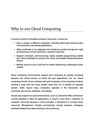 Why to use Cloud Computing

A cloud is a pool of virtualized computer resources. A cloud can:

      Host a variety of different workloads, including batch-style back-end jobs
      and interactive, user-facing applications

      Allow workloads to be deployed and scaled-out quickly through the rapid
      provisioning of virtual machines or physical machines

      Support redundant, self-recovering, highly scalable programming models
      that allow workloads to recover from many unavoidable hardware/software
      failures

      Monitor resource use in real time to enable rebalancing of allocations when
      needed



Cloud computing environments support grid computing by quickly providing
physical and virtual servers on which the grid applications can run. Cloud
computing should not be confused with grid computing. Grid computing involves
dividing a large task into many smaller tasks that run in parallel on separate
servers. Grids require many computers, typically in the thousands, and
commonly use servers, desktops, and laptops.

Clouds also support non grid environments, such as a three-tier Web architecture
running standard or Web 2.0 applications. A cloud is more than a collection of
computer resources because a cloud provides a mechanism to manage those
resources. Management includes provisioning, change requests, reimaging,
workload rebalancing, deprovisioning, and monitoring.
 
