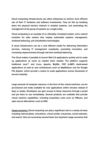 Cloud computing infrastructures can allow enterprises to achieve more efficient
use of their IT hardware and software investments. They do this by breaking
down the physical barriers inherent in isolated systems, and automating the
management of the group of systems as a single entity.

Cloud computing is an example of an ultimately virtualized system, and a natural
evolution for data centers that employ automated systems management,
workload balancing, and virtualization technologies.

A cloud infrastructure can be a cost efficient model for delivering information
services, reducing IT management complexity, promoting innovation, and
increasing responsiveness through real time workload balancing.

The Cloud makes it possible to launch Web 2.0 applications quickly and to scale
up applications as much as needed when needed. The platform supports
traditional Java™ and Linux, Apache, MySQL, PHP (LAMP) stack-based
applications as well as new architectures such as MapReduce and the Google
File System, which provide a means to scale applications across thousands of
servers instantly.




Large amounts of computer resource, in the form of Xen virtual machines, can be
provisioned and made available for new applications within minutes instead of
days or weeks. Developers can gain access to these resources through a portal
and put them to use immediately. Several products are available that provide
virtual machine capabilities, including proprietary ones such as VMware, and
open source alternatives, such as XEN.



Usage scenarios: Cloud computing can play a significant role in a variety of areas
including internal pilots, innovations, virtual worlds, e-business, social networks,
and search. Here we summarize several basic but important usage scenarios that
 