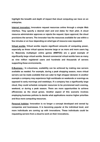 highlight the breadth and depth of impact that cloud computing can have on an
enterprise.

Internal innovation: Innovators request resources online through a simple Web
interface. They specify a desired start and end dates for their pilot. A cloud
resource administrator approves or rejects the request. Upon approval, the cloud
provisions the servers. The innovator has the resources available for use within a
few minutes or an hour depending on what type of resource was requested.

Virtual worlds: Virtual worlds require significant amounts of computing power,
especially as those virtual spaces become large or as more and more users log
in. Massively multiplayer online games (MMPOG) are a good example of
significantly large virtual worlds. Several commercial virtual worlds have as many
as nine million registered users and hundreds and thousands of servers
supporting these environments.

E-Business : In e-business, scalability can be achieved by making new servers
available as needed. For example, during a peak shopping season, more virtual
servers can be made available that can cater to high shopper demand. In another
example a company may experience high workloads on weekends or evenings as
opposed to early mornings and weekdays. If a company has a significantly large
cloud, they could schedule computer resources to be provisioned each evening,
weekend, or during a peak season. There are more opportunities to achieve
efficiencies as the cloud grows. Another aspect of this scenario involves
employing business policies to decide what applications receive higher priorities
and thus more computing resources.

Personal hobbies: Innovation is no longer a concept developed and owned by
companies and businesses. It is becoming popular at the individual level, and
more individuals are coming up with innovations. These individuals could be
requesting servers from a cloud to work on their innovations.
 
