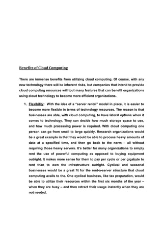 Benefits of Cloud Computing


There are immense benefits from utilizing cloud computing. Of course, with any
new technology there will be inherent risks, but companies that intend to provide
cloud computing resources will tout many features that can benefit organizations
using cloud technology to become more efficient organizations.

   1. Flexibility: With the idea of a “server rental” model in place, it is easier to
      become more flexible in terms of technology resources. The reason is that
      businesses are able, with cloud computing, to have lateral options when it
      comes to technology. They can decide how much storage space to use,
      and how much processing power is required. With cloud computing one
      person can go from small to large quickly. Research organizations would
      be a great example in that they would be able to process heavy amounts of
      data at a specified time, and then go back to the norm – all without
      requiring those heavy servers. It’s better for many organizations to simply
      rent the use of powerful computing as opposed to buying equipment
      outright. It makes more sense for them to pay per cycle or per gigabyte to
      rent than to own the infrastructure outright. Cyclical and seasonal
      businesses would be a great fit for the rent-a-server structure that cloud
      computing avails to the. One cyclical business, like tax preparation, would
      be able to utilize their resources within the first six months of the year –
      when they are busy – and then retract their usage instantly when they are
      not needed.
 