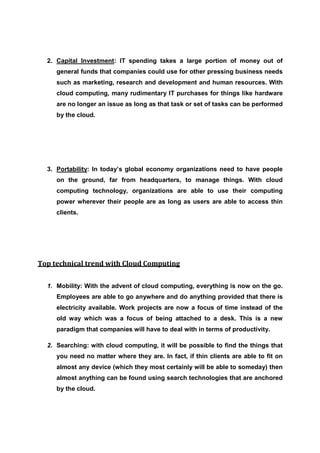 2. Capital Investment: IT spending takes a large portion of money out of
     general funds that companies could use for other pressing business needs
     such as marketing, research and development and human resources. With
     cloud computing, many rudimentary IT purchases for things like hardware
     are no longer an issue as long as that task or set of tasks can be performed
     by the cloud.




  3. Portability: In today’s global economy organizations need to have people
     on the ground, far from headquarters, to manage things. With cloud
     computing technology, organizations are able to use their computing
     power wherever their people are as long as users are able to access thin
     clients.




Top technical trend with Cloud Computing


  1. Mobility: With the advent of cloud computing, everything is now on the go.
     Employees are able to go anywhere and do anything provided that there is
     electricity available. Work projects are now a focus of time instead of the
     old way which was a focus of being attached to a desk. This is a new
     paradigm that companies will have to deal with in terms of productivity.

  2. Searching: with cloud computing, it will be possible to find the things that
     you need no matter where they are. In fact, if thin clients are able to fit on
     almost any device (which they most certainly will be able to someday) then
     almost anything can be found using search technologies that are anchored
     by the cloud.
 