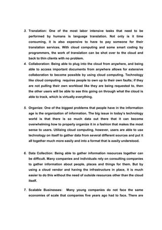 3. Translation: One of the most labor intensive tasks that need to be
   performed by humans is language translation. Not only is it time
   consuming, it is also expensive to have to pay someone for their
   translation services. With cloud computing and some smart coding by
   programmers, the work of translation can be shot over to the cloud and
   back to thin clients with no problem.
4. Collaboration: Being able to plug into the cloud from anywhere, and being
   able to access important documents from anywhere allows for extensive
   collaboration to become possible by using cloud computing. Technology
   like cloud computing requires people to own up to their own faults; if they
   are not pulling their own workload like they are being requested to, then
   the other users will be able to see this going on through what the cloud is
   able to track, which is virtually everything.


5. Organize: One of the biggest problems that people have in the information
   age is the organization of information. The big issue in today’s technology
   world is that there is so much data out there that it can become
   overwhelming how to properly organize it in a fashion that makes the most
   sense to users. Utilizing cloud computing, however, users are able to use
   technology on itself to gather data from several different sources and put it
   all together much more easily and into a format that is easily understood.


6. Data Collection: Being able to gather information resources together can
   be difficult. Many companies and individuals rely on consulting companies
   to gather information about people, places and things for them. But by
   using a cloud vendor and having the infrastructure in place, it is much
   easier to do this without the need of outside resources other than the cloud
   itself.

7. Scalable Businesses:      Many young companies do not face the same
   economies of scale that companies five years ago had to face. There are
 
