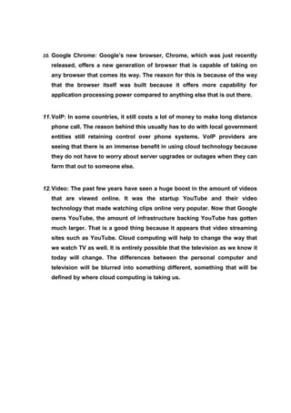 10. Google Chrome: Google’s new browser, Chrome, which was just recently
   released, offers a new generation of browser that is capable of taking on
   any browser that comes its way. The reason for this is because of the way
   that the browser itself was built because it offers more capability for
   application processing power compared to anything else that is out there.


11. VoIP: In some countries, it still costs a lot of money to make long distance
   phone call. The reason behind this usually has to do with local government
   entities still retaining control over phone systems. VoIP providers are
   seeing that there is an immense benefit in using cloud technology because
   they do not have to worry about server upgrades or outages when they can
   farm that out to someone else.


12. Video: The past few years have seen a huge boost in the amount of videos
   that are viewed online. It was the startup YouTube and their video
   technology that made watching clips online very popular. Now that Google
   owns YouTube, the amount of infrastructure backing YouTube has gotten
   much larger. That is a good thing because it appears that video streaming
   sites such as YouTube. Cloud computing will help to change the way that
   we watch TV as well. It is entirely possible that the television as we know it
   today will change. The differences between the personal computer and
   television will be blurred into something different, something that will be
   defined by where cloud computing is taking us.
 