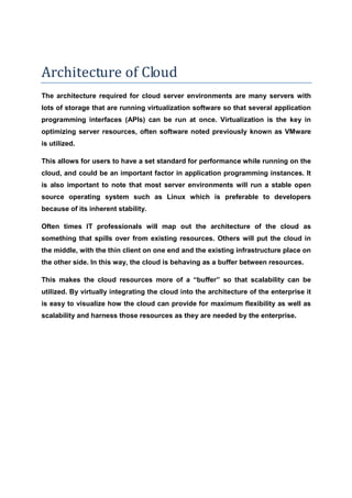 Architecture of Cloud
The architecture required for cloud server environments are many servers with
lots of storage that are running virtualization software so that several application
programming interfaces (APIs) can be run at once. Virtualization is the key in
optimizing server resources, often software noted previously known as VMware
is utilized.

This allows for users to have a set standard for performance while running on the
cloud, and could be an important factor in application programming instances. It
is also important to note that most server environments will run a stable open
source operating system such as Linux which is preferable to developers
because of its inherent stability.

Often times IT professionals will map out the architecture of the cloud as
something that spills over from existing resources. Others will put the cloud in
the middle, with the thin client on one end and the existing infrastructure place on
the other side. In this way, the cloud is behaving as a buffer between resources.

This makes the cloud resources more of a “buffer” so that scalability can be
utilized. By virtually integrating the cloud into the architecture of the enterprise it
is easy to visualize how the cloud can provide for maximum flexibility as well as
scalability and harness those resources as they are needed by the enterprise.
 