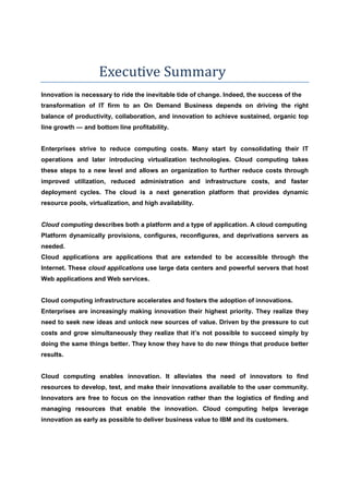 Executive Summary
Innovation is necessary to ride the inevitable tide of change. Indeed, the success of the
transformation of IT firm to an On Demand Business depends on driving the right
balance of productivity, collaboration, and innovation to achieve sustained, organic top
line growth — and bottom line profitability.


Enterprises strive to reduce computing costs. Many start by consolidating their IT
operations and later introducing virtualization technologies. Cloud computing takes
these steps to a new level and allows an organization to further reduce costs through
improved utilization, reduced administration and infrastructure costs, and faster
deployment cycles. The cloud is a next generation platform that provides dynamic
resource pools, virtualization, and high availability.


Cloud computing describes both a platform and a type of application. A cloud computing
Platform dynamically provisions, configures, reconfigures, and deprivations servers as
needed.
Cloud applications are applications that are extended to be accessible through the
Internet. These cloud applications use large data centers and powerful servers that host
Web applications and Web services.


Cloud computing infrastructure accelerates and fosters the adoption of innovations.
Enterprises are increasingly making innovation their highest priority. They realize they
need to seek new ideas and unlock new sources of value. Driven by the pressure to cut
costs and grow simultaneously they realize that it’s not possible to succeed simply by
doing the same things better. They know they have to do new things that produce better
results.


Cloud computing enables innovation. It alleviates the need of innovators to find
resources to develop, test, and make their innovations available to the user community.
Innovators are free to focus on the innovation rather than the logistics of finding and
managing resources that enable the innovation. Cloud computing helps leverage
innovation as early as possible to deliver business value to IBM and its customers.
 