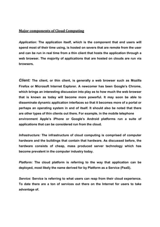 Major components of Cloud Computing


Application: The application itself, which is the component that end users will
spend most of their time using, is hosted on severs that are remote from the user
and can be run in real time from a thin client that hosts the application through a
web browser. The majority of applications that are hosted on clouds are run via
browsers.




Client: The client, or thin client, is generally a web browser such as Mozilla
Firefox or Microsoft Internet Explorer. A newcomer has been Google’s Chrome,
which brings an interesting discussion into play as to how much the web browser
that is known as today will become more powerful. It may soon be able to
disseminate dynamic application interfaces so that it becomes more of a portal or
perhaps an operating system in and of itself. It should also be noted that there
are other types of thin clients out there. For example, in the mobile telephone
environment Apple’s iPhone or Google’s Android platforms run a suite of
applications that can be considered run from the cloud.


Infrastructure: The infrastructure of cloud computing is comprised of computer
hardware and the buildings that contain that hardware. As discussed before, the
hardware consists of cheap, mass produced server technology which has
become prevalent in the computer industry today.


Platform: The cloud platform is referring to the way that application can be
deployed, most likely the name derived for by Platform as a Service (PaaS).


Service: Service is referring to what users can reap from their cloud experience.
To date there are a ton of services out there on the Internet for users to take
advantage of.
 