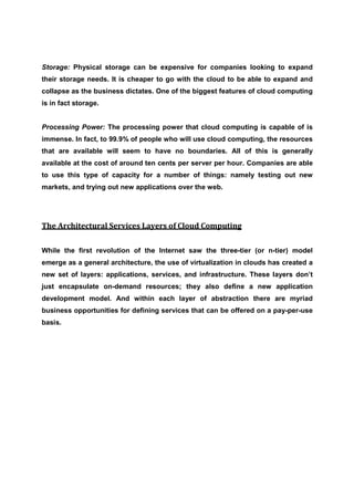 Storage: Physical storage can be expensive for companies looking to expand
their storage needs. It is cheaper to go with the cloud to be able to expand and
collapse as the business dictates. One of the biggest features of cloud computing
is in fact storage.


Processing Power: The processing power that cloud computing is capable of is
immense. In fact, to 99.9% of people who will use cloud computing, the resources
that are available will seem to have no boundaries. All of this is generally
available at the cost of around ten cents per server per hour. Companies are able
to use this type of capacity for a number of things: namely testing out new
markets, and trying out new applications over the web.




The Architectural Services Layers of Cloud Computing

While the first revolution of the Internet saw the three-tier (or n-tier) model
emerge as a general architecture, the use of virtualization in clouds has created a
new set of layers: applications, services, and infrastructure. These layers don’t
just encapsulate on-demand resources; they also define a new application
development model. And within each layer of abstraction there are myriad
business opportunities for defining services that can be offered on a pay-per-use
basis.
 
