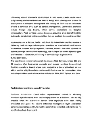 containing a basic Web stack (for example, a Linux distro, a Web server, and a
programming environment such as Pearl or Ruby). PaaS offerings can provide for
every phase of software development and testing, or they can be specialized
around a particular area, such as content management. Commercial examples
include   Google     App   Engine,   which   serves   applications   on   Google’s
infrastructure. PaaS services such as these can provide a great deal of flexibility
but may be constrained by the capabilities that are available through the provider.


Infrastructure as a Service (IaaS) : IaaS is at the lowest layer and is a means of
delivering basic storage and compute capabilities as standardized services over
the network. Servers, storage systems, switches, routers, and other systems are
pooled (through virtualization technology, for example) to handle specific types
of workloads — from batch processing to server/storage augmentation
during peak loads.
The best-known commercial example is Amazon Web Services, whose EC2 and
S3 services offer bare-bones compute and storage services (respectively).
Another example is Joyent whose main product is a line of virtualized servers
which provide a highly scalable on-demand infrastructure for running Web sites,
including rich Web applications written in Ruby on Rails, PHP, Python, and Java.




Architecture Implications and Principles


Business Architecture: Cloud offers unprecedented control in allocating
resources dynamically to meet the changing needs of a business. This is only
effective when the businesses service level objectives have been clearly
articulated and guide the cloud’s enterprise management layer. Application
performance metrics and SLAs must be carefully documented and monitored for
an effective cloud deployment.
 