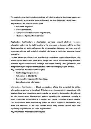 To maximize the distributed capabilities afforded by clouds, business processes
should identify areas where asynchronous or parallel processes can be used.
Key Business Architectural Principles
      Business Alignment,
      Cost Optimization,
       Compliance with Laws and Regulations,
       Business Agility, Minimize Cost


Application Architecture : Application services should abstract resource
allocation and avoid the tight binding of its resources to invokers of the service.
Dependencies on static references to infrastructure (storage, servers, network
resources, etc) as well as tightly coupled interfaces to dedicated systems should
be avoided.
To take advantage of the cloud’s scalability capabilities, applications should take
advantage of distributed application design and utilize multi-threading wherever
possible. Applications should leverage distributed locking, GUID generation, and
integration layers to provide the greatest flexibility in deploying on a cloud.
Key Application Architectural Principles
      Technology Independence,
      Adherence to Standards,
      Common Development Methodology,
      Loosely coupled Interfaces.

Information Architecture : Cloud computing offers the potential to utilize
information anywhere in the cloud. This increases the complexity associated with
meeting legal and regulatory requirements for sensitive information. Employing
an Information Asset Management system provides the necessary controls to
ensure sensitive information is protected and meets compliance requirements.
This is essential when considering public or hybrid clouds as information may
leave the confines of the data center which may violate certain legal and
regulatory requirements for some organizations.
Key Information Architectural Principles
 