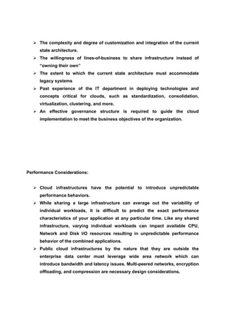 The complexity and degree of customization and integration of the current
     state architecture.
     The willingness of lines-of-business to share infrastructure instead of
     “owning their own”
     The extent to which the current state architecture must accommodate
     legacy systems
     Past experience of the IT department in deploying technologies and
     concepts critical for clouds, such as standardization, consolidation,
     virtualization, clustering, and more.
     An effective governance structure is required to guide the cloud
     implementation to meet the business objectives of the organization.




Performance Considerations:


     Cloud infrastructures have the potential to introduce unpredictable
     performance behaviors.
     While sharing a large infrastructure can average out the variability of
     individual workloads, it is difficult to predict the exact performance
     characteristics of your application at any particular time. Like any shared
     infrastructure, varying individual workloads can impact available CPU,
     Network and Disk I/O resources resulting in unpredictable performance
     behavior of the combined applications.
     Public cloud infrastructures by the nature that they are outside the
     enterprise data center must leverage wide area network which can
     introduce bandwidth and latency issues. Multi-peered networks, encryption
     offloading, and compression are necessary design considerations.
 