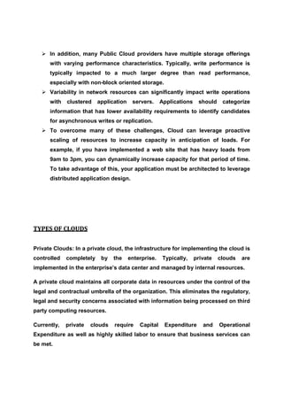 In addition, many Public Cloud providers have multiple storage offerings
      with varying performance characteristics. Typically, write performance is
      typically impacted to a much larger degree than read performance,
      especially with non-block oriented storage.
      Variability in network resources can significantly impact write operations
      with   clustered    application    servers.     Applications    should    categorize
      information that has lower availability requirements to identify candidates
      for asynchronous writes or replication.
      To overcome many of these challenges, Cloud can leverage proactive
      scaling of resources to increase capacity in anticipation of loads. For
      example, if you have implemented a web site that has heavy loads from
      9am to 3pm, you can dynamically increase capacity for that period of time.
      To take advantage of this, your application must be architected to leverage
      distributed application design.




TYPES OF CLOUDS


Private Clouds: In a private cloud, the infrastructure for implementing the cloud is
controlled   completely    by   the     enterprise.    Typically,    private   clouds   are
implemented in the enterprise’s data center and managed by internal resources.

A private cloud maintains all corporate data in resources under the control of the
legal and contractual umbrella of the organization. This eliminates the regulatory,
legal and security concerns associated with information being processed on third
party computing resources.

Currently,   private   clouds   require     Capital    Expenditure      and    Operational
Expenditure as well as highly skilled labor to ensure that business services can
be met.
 