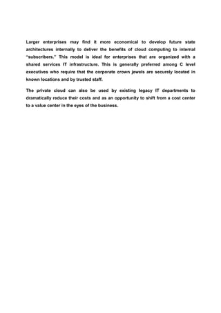 Larger enterprises may find it more economical to develop future state
architectures internally to deliver the benefits of cloud computing to internal
“subscribers.” This model is ideal for enterprises that are organized with a
shared services IT infrastructure. This is generally preferred among C level
executives who require that the corporate crown jewels are securely located in
known locations and by trusted staff.

The private cloud can also be used by existing legacy IT departments to
dramatically reduce their costs and as an opportunity to shift from a cost center
to a value center in the eyes of the business.
 