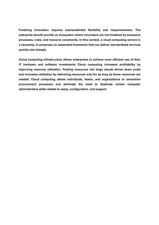 Fostering innovation requires unprecedented flexibility and responsiveness. The
enterprise should provide an ecosystem where innovators are not hindered by excessive
processes, rules, and resource constraints. In this context, a cloud computing service is
a necessity. It comprises an automated framework that can deliver standardized services
quickly and cheaply.


Cloud computing infrastructure allows enterprises to achieve more efficient use of their
IT hardware and software investments Cloud computing increases profitability by
improving resource utilization. Pooling resources into large clouds drives down costs
and increases utilization by delivering resources only for as long as those resources are
needed. Cloud computing allows individuals, teams, and organizations to streamline
procurement processes and eliminate the need to duplicate certain computer
administrative skills related to setup, configuration, and support.
 