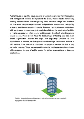 Public Clouds: In a public cloud, external organizations provide the infrastructure
and management required to implement the cloud. Public clouds dramatically
simplify implementation and are typically billed based on usage. This transfers
the cost from a capital expenditure to an operational expense and can quickly
scales to meet the organization’s needs. Temporary applications or applications
with burst resource requirements typically benefit from the public cloud’s ability
to ratchet up resources when needed and then scale them back when they are no
longer needed. Public clouds have the disadvantage of hosting your data in an
offsite organization outside the legal and regulatory umbrella of             your
organization. In addition, as most public clouds leverage a worldwide network of
data centers, it is difficult to document the physical location of data at any
particular moment. These issues result in potential regulatory compliance issues
which preclude the use of public clouds for certain organizations or business
applications.
 