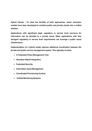 Hybrid Clouds : To meet the benefits of both approaches, newer execution
models have been developed to combine public and private clouds into a unified
solution.

Applications with significant legal, regulatory or service level concerns for
information can be directed to a private cloud. Other applications with less
stringent regulatory or service level requirements can leverage a public cloud
infrastructure.

Implementation of a hybrid model requires additional coordination between the
private and public service management system. This typically involves

      A Federated Policy Management Tool,

      Seamless Hybrid Integration,

      Federated Security,

      Information Asset Management,

      Coordinated Provisioning Control,

       Unified Monitoring Systems.
 