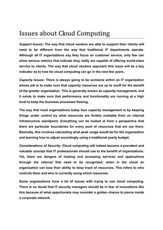 Issues about Cloud Computing
Support Issues: The way that cloud vendors are able to support their clients will
need to be different from the way that traditional IT departments operate.
Although all IT organizations say they focus on customer service, only few can
show serious metrics that indicate they really are capable of offering world-class
service to clients. The way that cloud vendors approach this issue will be a key
indicator as to how far cloud computing can go in the next few years.

Capacity Issues: There is always going to be someone within an IT organization
whose job is to make sure that capacity resources are up to snuff for the benefit
of the greater organization. This is generally known as capacity management, and
it exists to make sure that performance and functionality are running at a high
level to keep the business processes flowing.

The way that most organizations today face capacity management is by keeping
things under control by what resources are finitely available from an internal
infrastructure standpoint. Everything can be looked at from a perspective that
there are particular boundaries for every pool of resources that are out there.
Basically, this involves calculating what peak usage would be for the organization
and learning how to adjust accordingly using a traditional yearly budget.

Considerations of Security: Cloud computing will indeed become a prevalent and
valuable concept that IT professionals should use to the benefit of organizations.
Yet, there are dangers of hosting and accessing services and applications
through the internet that need to be recognized: when in the cloud an
organization can lose their ability to keep track of resources. This refers to who
controls them and who is currently using which resources.

Some organizations have a lot of issues with trying to use cloud computing.
There is no doubt that IT security managers should be in fear of innovations like
this because of what opportunists may consider a golden chance to pierce inside
a corporate network.
 