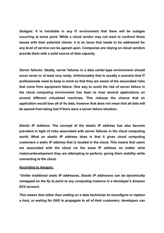 Outages: It is inevitable in any IT environment that there will be outages
occurring at some point. While a cloud vendor may not want to confront these
issues with their potential clients, it is an issue that needs to be addressed for
any level of service can be agreed upon. Companies are relying on cloud vendors
provide them with a solid source of data capacity.




Server failures: Ideally, server failures in a data center-type environment should
occur never or at least very rarely. Unfortunately that is usually a scenario that IT
professionals need to keep in mind so that they are aware of the associated risks
that come from equipment failure. One way to avoid the risk of server failure in
the cloud computing environment has been to host several applications on
several different virtualized machines. This reduces the chance that an
application would lose all of its data, however that does not mean that all data will
be spared from being lost if there were a server failure situation.




Elastic IP Address: The concept of the elastic IP address has also become
prevalent in light of risks associated with server failures in the cloud computing
world. What an elastic IP address does is that it gives cloud computing
customers a static IP address that is located in the cloud. This means that users
are associated with the cloud via the same IP address no matter what
instance/development they are attempting to perform, giving them stability while
connecting to the cloud.

According to Amazon:

“Unlike traditional static IP addresses, Elastic IP addresses can be dynamically
remapped on the fly to point to any computing instance in a developer’s Amazon
EC2 account.

This means that rather than waiting on a data technician to reconfigure or replace
a host, or waiting for DNS to propagate to all of their customers, developers can
 