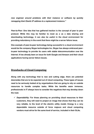 now engineer around problems with their instance or software by quickly
remapping their Elastic IP address to a replacement instance.”




Peer-to-Peer: One idea that has gathered traction is the concept of peer to peer
protocol. While this may be familiar to most as a as a data sharing and
downloading technology, it can also be useful in the cloud environment for
providing redundancy in the event that there might be a server failure issue.

One example of peer-to-peer technology being successful in a cloud environment
would be the company Skype technologies Inc. Skype has always embraced peer-
to-peer technology to provide its users with stable telecommunication over the
Internet. It has already been an issue for both Google and Amazon and their cloud
applications having server failure issues.




Drawbacks of Cloud Computing

Along with any technology that is new and cutting edge, there are potential
downsides that are to be expected out of cloud computing. These types of issues
need to be seriously looked at by organizations that are going to rely on outside
resources to handle complex tasks. While the benefits seem immense,
professionals in IT always have to consider the negatives that may develop down
the road.

      Dependability: For those planning on providing cloud resources to their
      customers, they will need to project an image that shows that they can be
      very reliable, to the level of the electric utility model. Energy is a very
      dependable resource outside of force majeure and cloud computing
      vendors must strive for the same level of service, included in their SLAs.
 