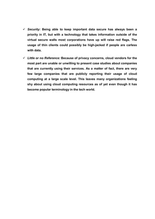Security: Being able to keep important data secure has always been a
priority in IT, but with a technology that takes information outside of the
virtual secure walls most corporations have up will raise red flags. The
usage of thin clients could possibly be high-jacked if people are carless
with data.

Little or no Reference: Because of privacy concerns, cloud vendors for the
most part are unable or unwilling to present case studies about companies
that are currently using their services. As a matter of fact, there are very
few large companies that are publicly reporting their usage of cloud
computing at a large scale level. This leaves many organizations feeling
shy about using cloud computing resources as of yet even though it has
become popular terminology in the tech world.
 