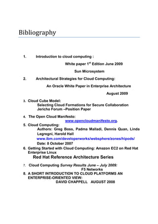 Bibliography


 1.    Introduction to cloud computing :

                        White paper 1st Edition June 2009

                             Sun Microsystem

 2.    Architectural Strategies for Cloud Computing:

             An Oracle White Paper in Enterprise Architecture

                                               August 2009

 3. Cloud Cube Model:
        Selecting Cloud Formations for Secure Collaboration
        Jericho Forum –Position Paper

 4. The Open Cloud Manifesto:
                        www.opencloudmanifesto.org.
 5. Cloud Computing:
         Authors: Greg Boss, Padma Malladi, Dennis Quan, Linda
         Legregni, Harold Hall
         www.ibm.com/developerworks/websphere/zones/hipods/
         Date: 8 October 2007
 6. Getting Started with Cloud Computing: Amazon EC2 on Red Hat
    Enterprise Linux
      Red Hat Reference Architecture Series
 7. Cloud Computing Survey Results June – July 2009:
                             F5 Networks
 8. A SHORT INTRODUCTION TO CLOUD PLATFORMS AN
    ENTERPRISE-ORIENTED VIEW:
                 DAVID CHAPPELL AUGUST 2008
 