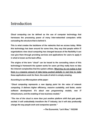 Introduction

Cloud computing can be defined as the use of computer technology that
harnesses the processing power of many inter-networked computers while
concealing the structure that is behind it.

This is what creates the backbone of the networks that we access today. While
this technology has been around for some time, they way that people within IT
organizations view cloud computing has changed because of the flexibility it can
now give them through providing services and applications for users to apply it
in what is known as the back office.

The origins of the term “cloud” can be traced to the concealing nature of this
technology’s framework the system works for users yet they really have no idea
the inherent complexities that the system utilizes. What they do not realize is that
there is a massive amount of data being pushed globally in real time to make
these applications work for them, the scale of which is simply amazing.

According to sun Microsystem white paper:

“Cloud computing represents a new tipping point for the value of network
computing. It delivers higher efficiency, massive scalability, and faster, easier
software   development.     It’s   about   new   programming    models,    new    IT
infrastructure, and the enabling of new business models.”

“The rise of the cloud is more than just another platform shift that gets geeks
excited. It will undoubtedly transform the IT industry, but it will also profoundly
change the way people work and companies operate.”

                                       —The Economist, “Let it Rise,” 10/23/08
 