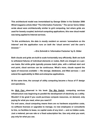 This architectural model was immortalized by George Gilder in his October 2006
Wired magazine article titled “The Information Factories.” The server farms Gilder
wrote about were architecturally similar to grid computing, but where grids are
used for loosely coupled, technical computing applications, this new cloud model
was being applied to Internet services.


“In this architecture, the data is mostly resident on servers ‘somewhere on the
Internet’ and the application runs on both the ‘cloud servers’ and the user’s
browser.”
                          —Eric Schmidt in ‘Information Factories’ by G. Gilder


Both clouds and grids are built to scale horizontally very efficiently. Both are built
to withstand failures of individual elements or nodes. Both are charged on a per-
use basis. But while grids typically process batch jobs, with a defined start and
end point, cloud services can be continuous. What’s more, clouds expand the
types of resources available — file storage, databases, and Web services — and
extend the applicability to Web and enterprise applications.


At the same time, the concept of utility computing became a focus of IT design
and operations.


As Nick Carr observed in his book The Big Switch, computing services
infrastructure was beginning to parallel the development of electricity as a utility.
Wouldn’t it be great if you could purchase compute resources, on demand, only
paying for what you need, when you need it?
For end users, cloud computing means there are no hardware acquisition costs,
no software licenses or upgrades to manage, no new employees or consultants
to hire, no facilities to lease, no capital costs of any kind — and no hidden costs.
Just a metered, per-use rate or a fixed subscription fee. Use only what you want,
pay only for what you use.
 