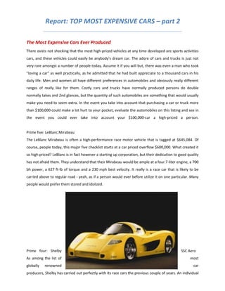Report: TOP MOST EXPENSIVE CARS – part 2

The Most Expensive Cars Ever Produced
There exists not shocking that the most high-priced vehicles at any time developed are sports activities
cars, and these vehicles could easily be anybody's dream car. The adore of cars and trucks is just not
very rare amongst a number of people today. Assume it if you will but, there was even a man who took
"loving a car" as well practically, as he admitted that he had built appreciate to a thousand cars in his
daily life. Men and women all have different preferences in automobiles and obviously really different
ranges of really like for them. Costly cars and trucks have normally produced persons do double
normally takes and 2nd glances, but the quantity of such automobiles are something that would usually
make you need to seem extra. In the event you take into account that purchasing a car or truck more
than $100,000 could make a lot hurt to your pocket, evaluate the automobiles on this listing and see in
the event you could ever take into account your $100,000-car a high-priced a person.


Prime five: LeBlanc Mirabeau
The LeBlanc Mirabeau is often a high-performance race motor vehicle that is tagged at $645,084. Of
course, people today, this major five checklist starts at a car priced overflow $600,000. What created it
so high priced? LeBlanc is in fact however a starting up corporation, but their dedication to good quality
has not afraid them. They understand that their Mirabeau would be ample at a four.7-liter engine, a 700
bh power, a 627 ft-lb of torque and a 230 mph best velocity. It really is a race car that is likely to be
carried above to regular road - yeah, as if a person would ever before utilize it on one particular. Many
people would prefer them stored and idolized.




Prime four: Shelby                                                                             SSC Aero
As among the list of                                                                                most
globally   renowned                                                                                   car
producers, Shelby has carried out perfectly with its race cars the previous couple of years. An individual
 