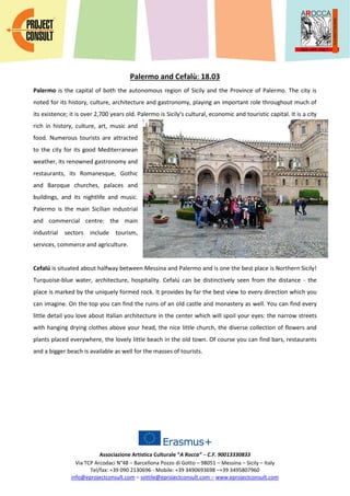 Associazione Artistica Culturale “A Rocca” – C.F. 90013330833
Via TCP Arcodaci N°48 – Barcellona Pozzo di Gotto – 98051 – Messina – Sicily – Italy
Tel/fax: +39 090 2130696 - Mobile: +39 3490693698 –+39 3495807960
info@eprojectconsult.com – sottile@eprojectconsult.com – www.eprojectconsult.com
Palermo and Cefalù: 18.03
Palermo is the capital of both the autonomous region of Sicily and the Province of Palermo. The city is
noted for its history, culture, architecture and gastronomy, playing an important role throughout much of
its existence; it is over 2,700 years old. Palermo is Sicily's cultural, economic and touristic capital. It is a city
rich in history, culture, art, music and
food. Numerous tourists are attracted
to the city for its good Mediterranean
weather, its renowned gastronomy and
restaurants, its Romanesque, Gothic
and Baroque churches, palaces and
buildings, and its nightlife and music.
Palermo is the main Sicilian industrial
and commercial centre: the main
industrial sectors include tourism,
services, commerce and agriculture.
Cefalú is situated about halfway between Messina and Palermo and is one the best place is Northern Sicily!
Turquoise-blue water, architecture, hospitality. Cefalú can be distinctively seen from the distance - the
place is marked by the uniquely formed rock. It provides by far the best view to every direction which you
can imagine. On the top you can find the ruins of an old castle and monastery as well. You can find every
little detail you love about Italian architecture in the center which will spoil your eyes: the narrow streets
with hanging drying clothes above your head, the nice little church, the diverse collection of flowers and
plants placed everywhere, the lovely little beach in the old town. Of course you can find bars, restaurants
and a bigger beach is available as well for the masses of tourists.
 