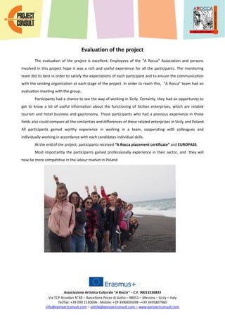 Associazione Artistica Culturale “A Rocca” – C.F. 90013330833
Via TCP Arcodaci N°48 – Barcellona Pozzo di Gotto – 98051 – Messina – Sicily – Italy
Tel/fax: +39 090 2130696 - Mobile: +39 3490693698 –+39 3495807960
info@eprojectconsult.com – sottile@eprojectconsult.com – www.eprojectconsult.com
Evaluation of the project
The evaluation of the project is excellent. Employees of the “A Rocca” Association and persons
involved in this project hope it was a rich and useful experience for all the participants. The monitoring
team did its best in order to satisfy the expectations of each participant and to ensure the communication
with the sending organization at each stage of the project. In order to reach this, “A Rocca” team had an
evaluation meeting with the group.
Participants had a chance to see the way of working in Sicily. Certainly, they had an opportunity to
get to know a lot of useful information about the functioning of Sicilian enterprises, which are related
tourism and hotel business and gastronomy. Those participants who had a previous experience in those
fields also could compare all the similarities and differences of these related enterprises in Sicily and Poland.
All participants gained worthy experience in working in a team, cooperating with colleagues and
individually working in accordance with each candidates individual skills.
At the end of the project, participants received “A Rocca placement certificate” and EUROPASS.
Most importantly the participants gained professionally experience in their sector, and they will
now be more competitive in the labour market in Poland.
 